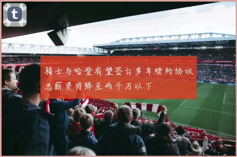骑士与哈登有望签订多年续约协议总薪资将降至两千万以下