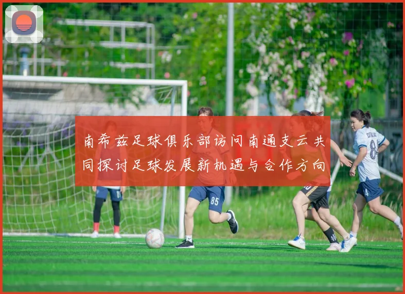 南希兹足球俱乐部访问南通支云共同探讨足球发展新机遇与合作方向