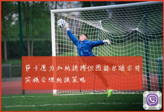 萨卡愿为加纳拼搏但图赫尔暗示将实施合理轮换策略