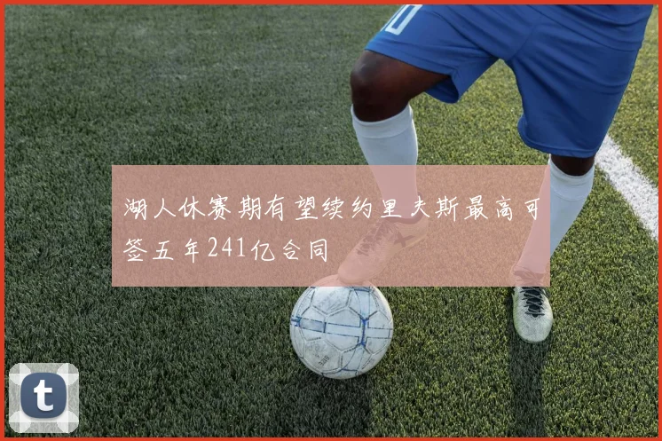 湖人休赛期有望续约里夫斯最高可签五年241亿合同