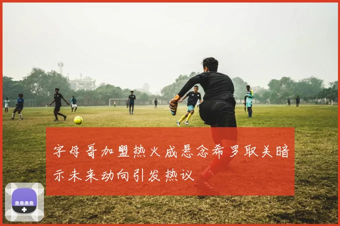 字母哥加盟热火成悬念希罗取关暗示未来动向引发热议