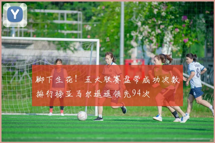 脚下生花！五大联赛盘带成功次数排行榜亚马尔遥遥领先94次