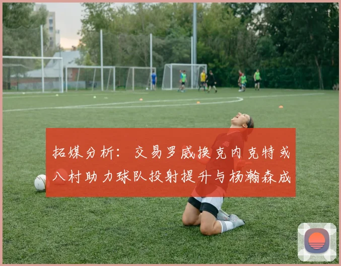 拓媒分析：交易罗威换克内克特或八村助力球队投射提升与杨瀚森成长
