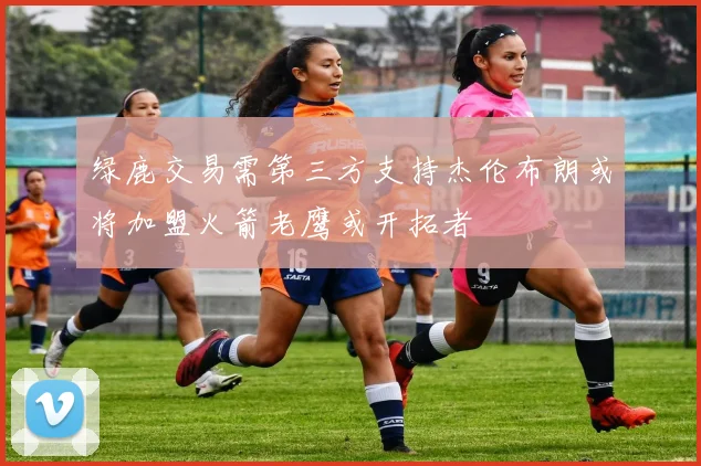 绿鹿交易需第三方支持杰伦布朗或将加盟火箭老鹰或开拓者