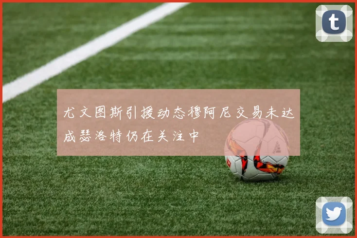 尤文图斯引援动态穆阿尼交易未达成瑟洛特仍在关注中