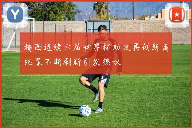 梅西连续六届世界杯助攻再创新高纪录不断刷新引发热议
