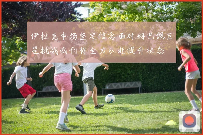 伊拉克中场坚定信念面对姆巴佩巨星挑战我们将全力以赴提升状态