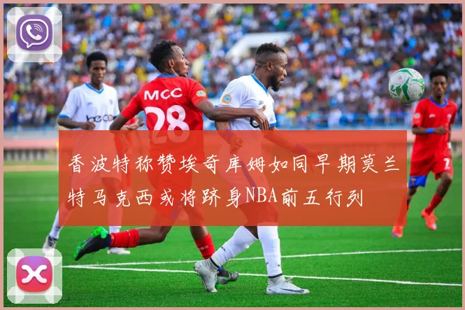 香波特称赞埃奇库姆如同早期莫兰特马克西或将跻身NBA前五行列