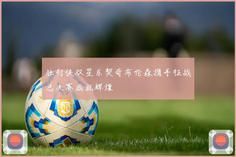 独行侠双星东契奇布伦森携手征战总决赛成就辉煌