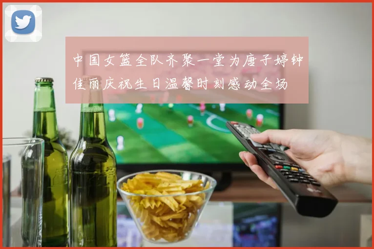 中国女篮全队齐聚一堂为唐子婷钟佳丽庆祝生日温馨时刻感动全场