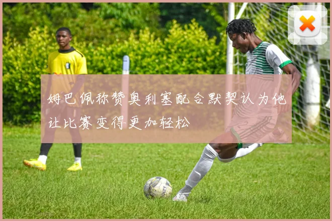 姆巴佩称赞奥利塞配合默契认为他让比赛变得更加轻松