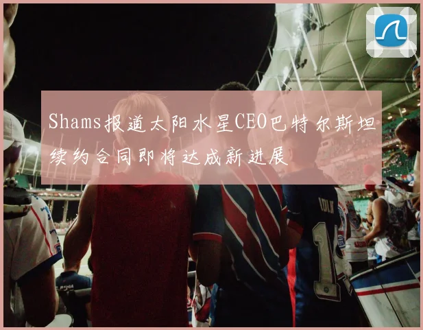 Shams报道太阳水星CEO巴特尔斯坦续约合同即将达成新进展