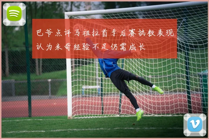 巴爷点评马祖拉首季后赛执教表现认为米奇经验不足仍需成长