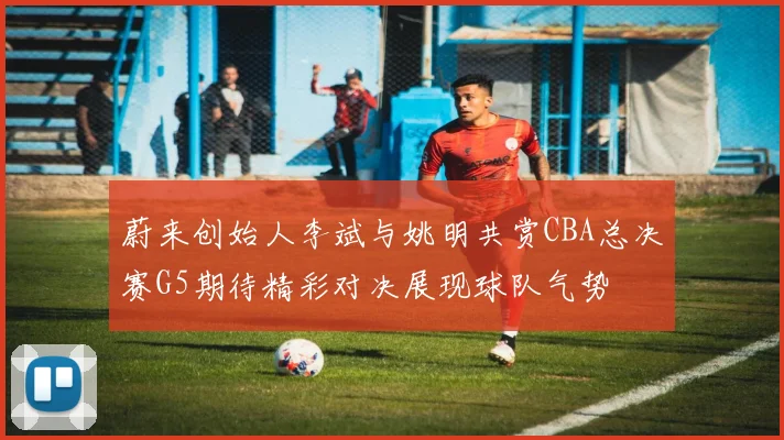 蔚来创始人李斌与姚明共赏CBA总决赛G5期待精彩对决展现球队气势