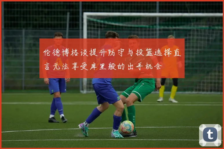 伦德博格谈提升防守与投篮选择直言无法享受库里般的出手机会