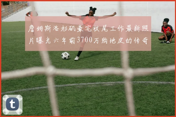 詹姆斯洛杉矶豪宅收尾工作最新照片曝光六年前3700万购地皮的传奇故事