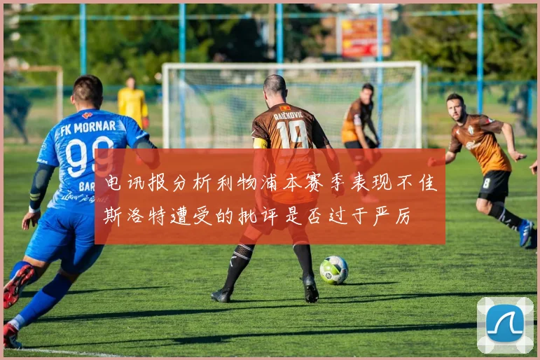电讯报分析利物浦本赛季表现不佳斯洛特遭受的批评是否过于严厉