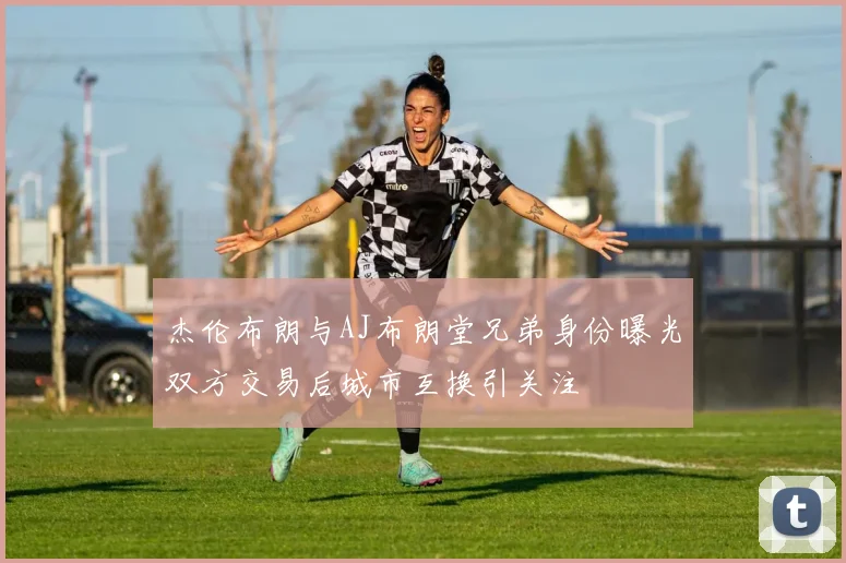杰伦布朗与AJ布朗堂兄弟身份曝光双方交易后城市互换引关注