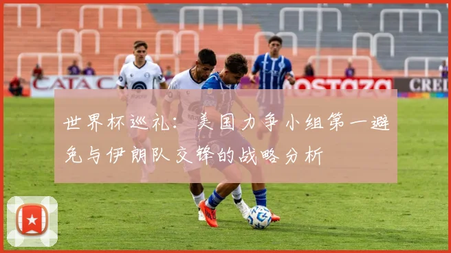 世界杯巡礼：美国力争小组第一避免与伊朗队交锋的战略分析