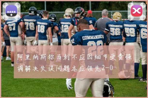 阿里纳斯称马刺不应因细节受责强调解决失误问题本应领先2-0