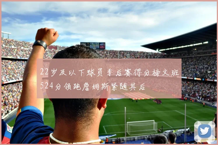 22岁及以下球员季后赛得分榜文班524分领跑詹姆斯紧随其后