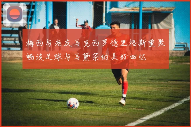 梅西与老友马克西罗德里格斯重聚畅谈足球与马黛茶的美好回忆